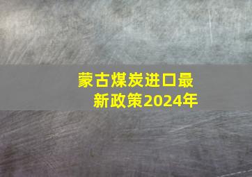 蒙古煤炭进口最新政策2024年