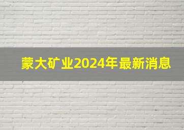 蒙大矿业2024年最新消息