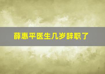 薛惠平医生几岁辞职了