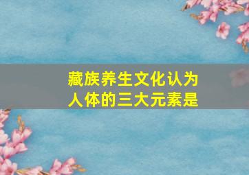 藏族养生文化认为人体的三大元素是