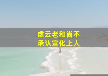 虚云老和尚不承认宣化上人