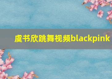 虞书欣跳舞视频blackpink