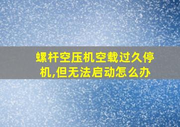 螺杆空压机空载过久停机,但无法启动怎么办