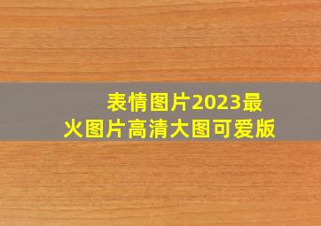 表情图片2023最火图片高清大图可爱版