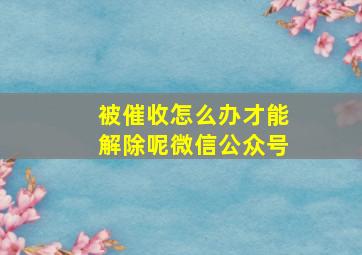 被催收怎么办才能解除呢微信公众号