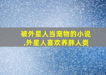 被外星人当宠物的小说,外星人喜欢养胖人类