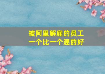 被阿里解雇的员工一个比一个混的好