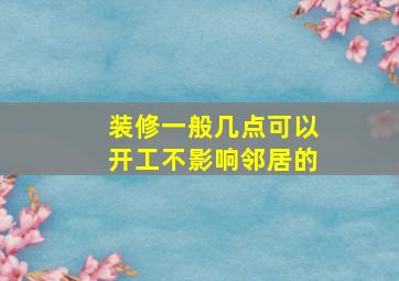 装修一般几点可以开工不影响邻居的