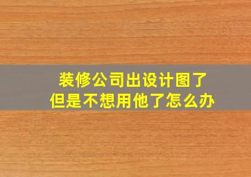 装修公司出设计图了但是不想用他了怎么办