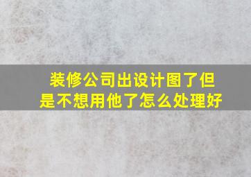 装修公司出设计图了但是不想用他了怎么处理好