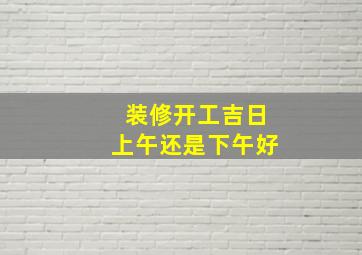 装修开工吉日上午还是下午好