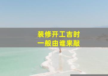 装修开工吉时一般由谁来敲