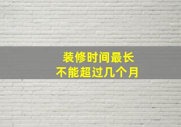 装修时间最长不能超过几个月