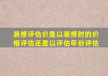 装修评估价是以装修时的价格评估还是以评估年份评估