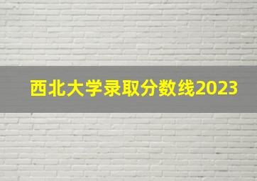 西北大学录取分数线2023