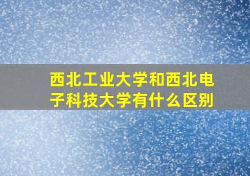 西北工业大学和西北电子科技大学有什么区别