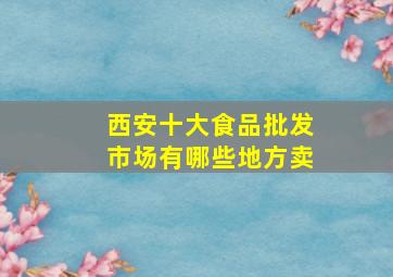 西安十大食品批发市场有哪些地方卖