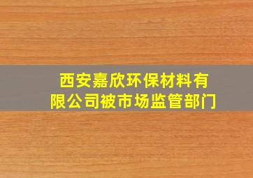 西安嘉欣环保材料有限公司被市场监管部门