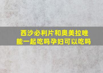 西沙必利片和奥美拉唑能一起吃吗孕妇可以吃吗