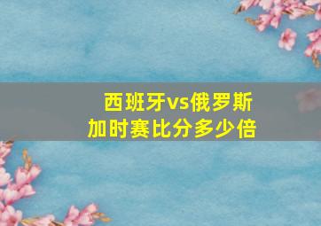 西班牙vs俄罗斯加时赛比分多少倍