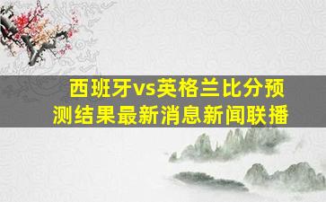 西班牙vs英格兰比分预测结果最新消息新闻联播