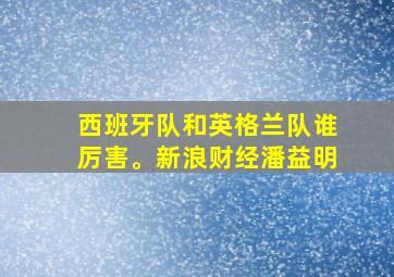 西班牙队和英格兰队谁厉害。新浪财经潘益明