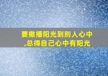 要撒播阳光到别人心中,总得自己心中有阳光