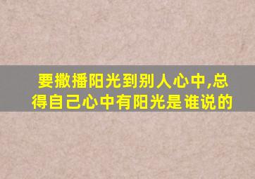 要撒播阳光到别人心中,总得自己心中有阳光是谁说的