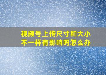 视频号上传尺寸和大小不一样有影响吗怎么办