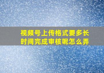 视频号上传格式要多长时间完成审核呢怎么弄