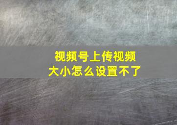 视频号上传视频大小怎么设置不了