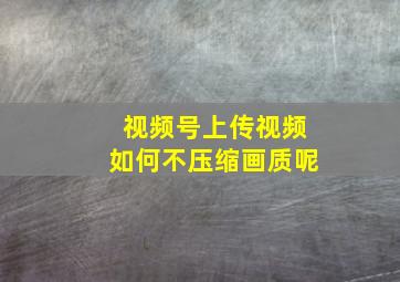 视频号上传视频如何不压缩画质呢