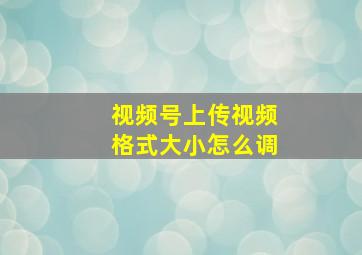 视频号上传视频格式大小怎么调