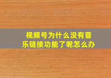 视频号为什么没有音乐链接功能了呢怎么办