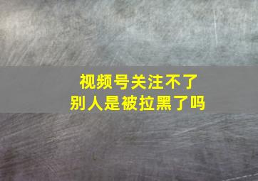 视频号关注不了别人是被拉黑了吗