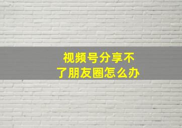 视频号分享不了朋友圈怎么办