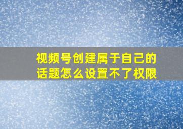 视频号创建属于自己的话题怎么设置不了权限