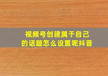 视频号创建属于自己的话题怎么设置呢抖音