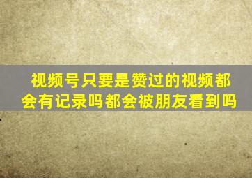 视频号只要是赞过的视频都会有记录吗都会被朋友看到吗