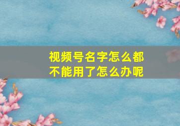 视频号名字怎么都不能用了怎么办呢