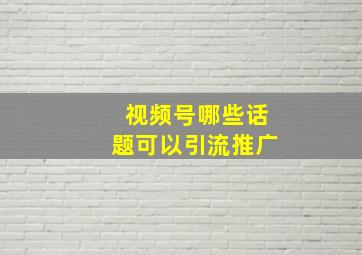 视频号哪些话题可以引流推广