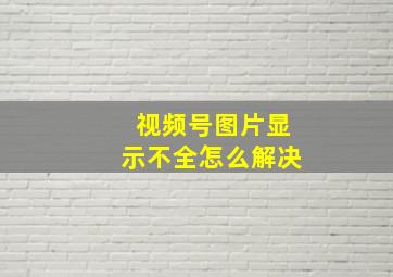 视频号图片显示不全怎么解决