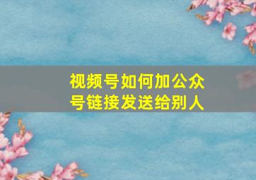 视频号如何加公众号链接发送给别人