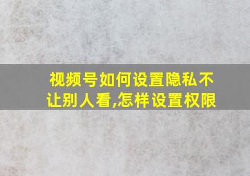 视频号如何设置隐私不让别人看,怎样设置权限