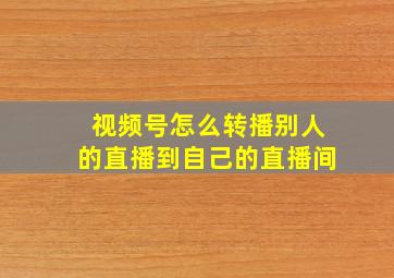 视频号怎么转播别人的直播到自己的直播间