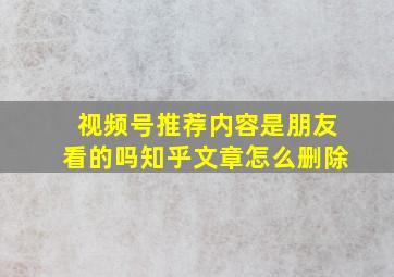 视频号推荐内容是朋友看的吗知乎文章怎么删除