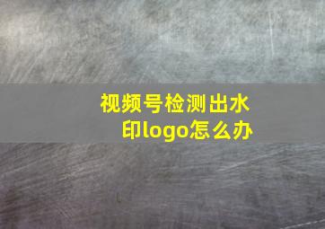 视频号检测出水印logo怎么办