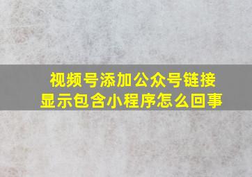 视频号添加公众号链接显示包含小程序怎么回事