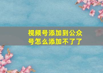 视频号添加到公众号怎么添加不了了