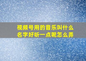 视频号用的音乐叫什么名字好听一点呢怎么弄